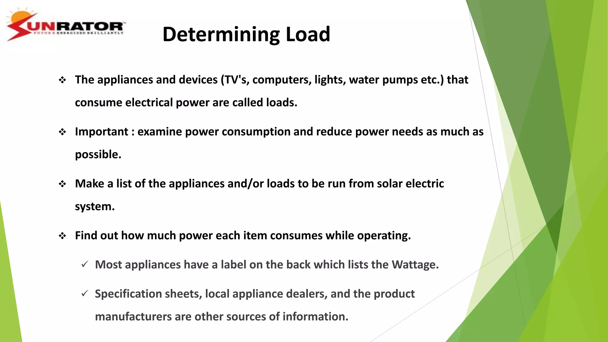 Determining Load
 The appliances and devices (TV's, computers, lights, water pumps etc.) that
consume electrical power are called loads.
 Important : examine power consumption and reduce power needs as much as
possible.
 Make a list of the appliances and/or loads to be run from solar electric
system.
 Find out how much power each item consumes while operating.
 Most appliances have a label on the back which lists the Wattage.
 Specification sheets, local appliance dealers, and the product
manufacturers are other sources of information.
 