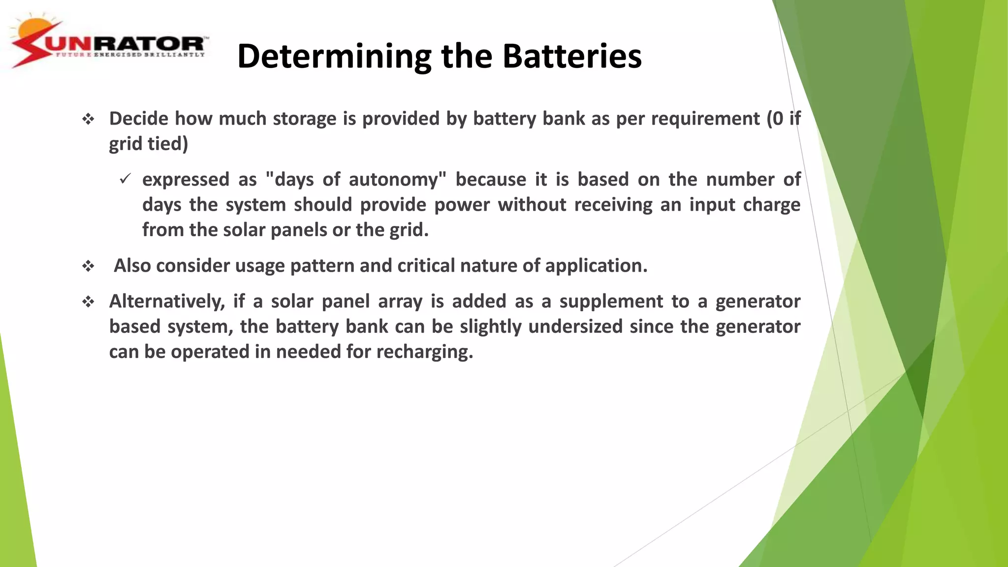  Decide how much storage is provided by battery bank as per requirement (0 if
grid tied)
 expressed as "days of autonomy" because it is based on the number of
days the system should provide power without receiving an input charge
from the solar panels or the grid.
 Also consider usage pattern and critical nature of application.
 Alternatively, if a solar panel array is added as a supplement to a generator
based system, the battery bank can be slightly undersized since the generator
can be operated in needed for recharging.
Determining the Batteries
 
