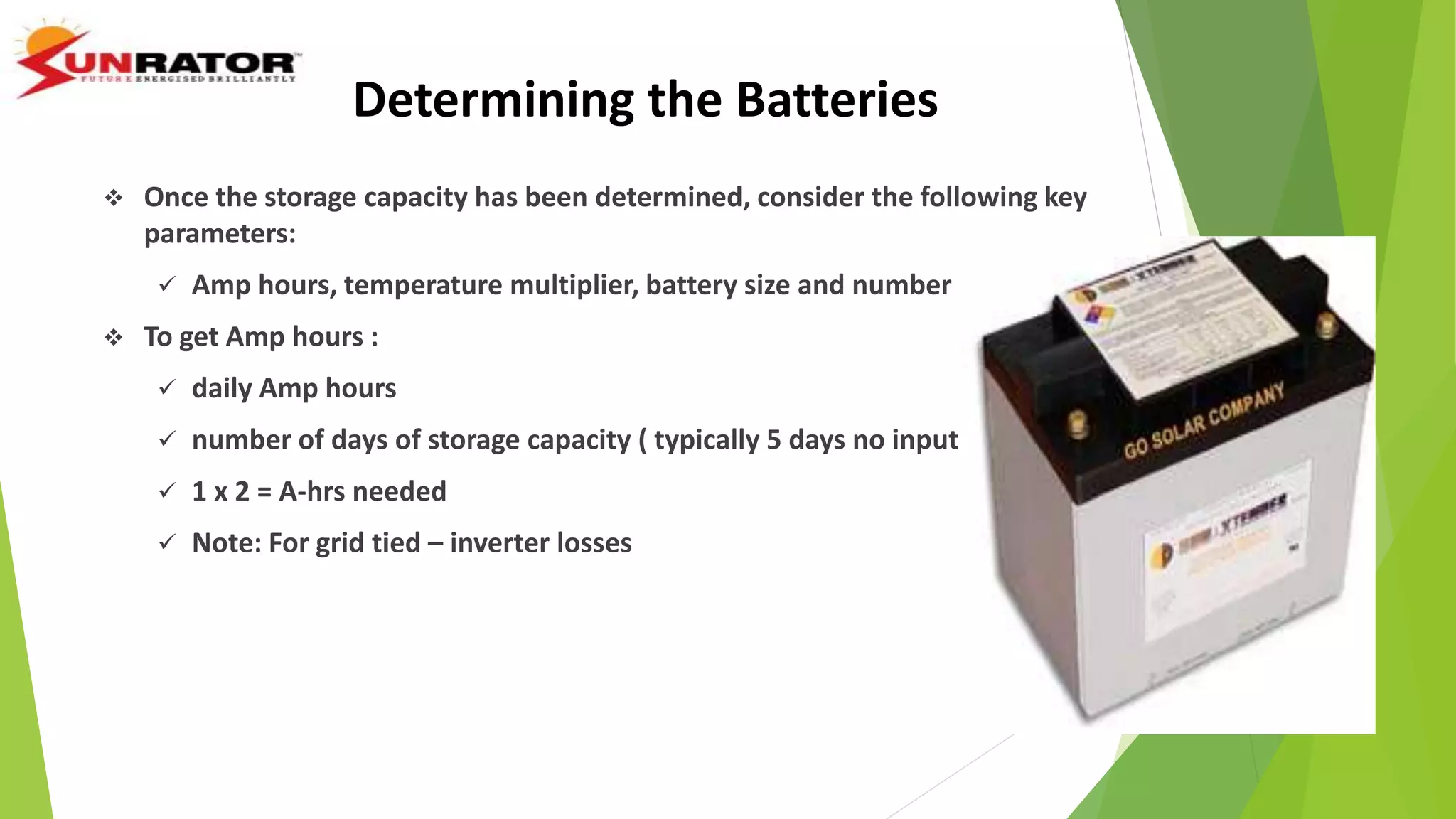  Once the storage capacity has been determined, consider the following key
parameters:
 Amp hours, temperature multiplier, battery size and number
 To get Amp hours :
 daily Amp hours
 number of days of storage capacity ( typically 5 days no input )
 1 x 2 = A-hrs needed
 Note: For grid tied – inverter losses
Determining the Batteries
 