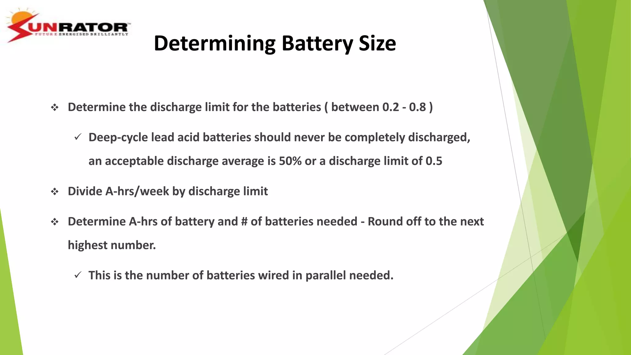 Determining Battery Size
 Determine the discharge limit for the batteries ( between 0.2 - 0.8 )
 Deep-cycle lead acid batteries should never be completely discharged,
an acceptable discharge average is 50% or a discharge limit of 0.5
 Divide A-hrs/week by discharge limit
 Determine A-hrs of battery and # of batteries needed - Round off to the next
highest number.
 This is the number of batteries wired in parallel needed.
 