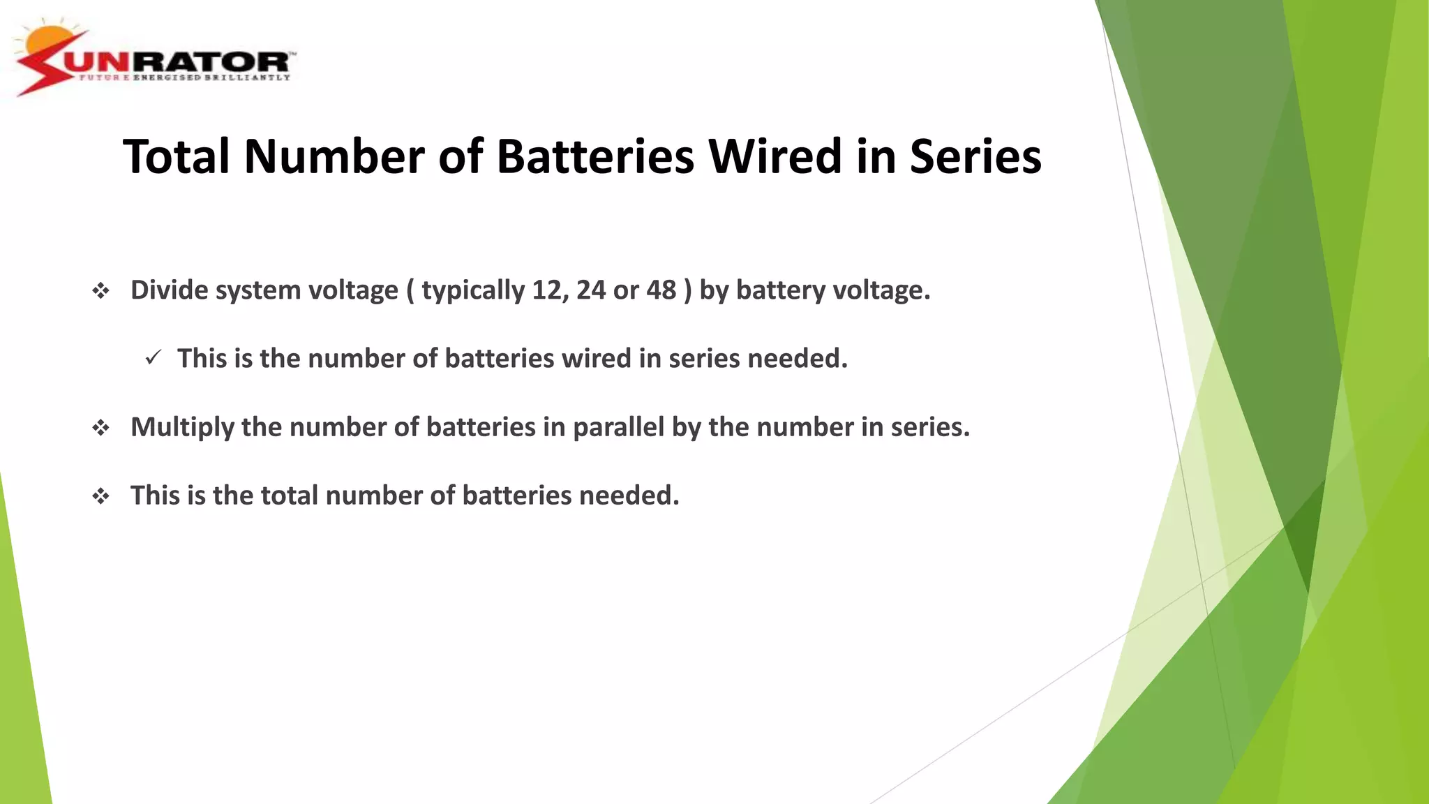  Divide system voltage ( typically 12, 24 or 48 ) by battery voltage.
 This is the number of batteries wired in series needed.
 Multiply the number of batteries in parallel by the number in series.
 This is the total number of batteries needed.
Total Number of Batteries Wired in Series
 