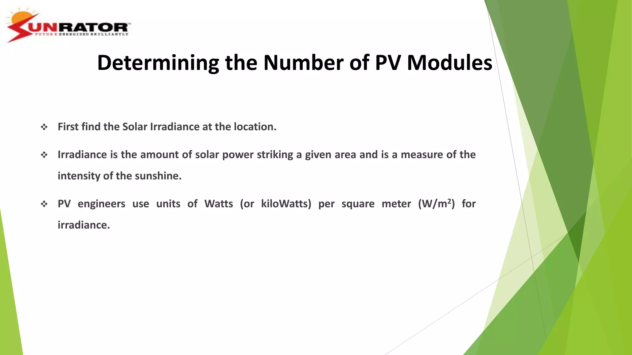 Determining the Number of PV Modules
 First find the Solar Irradiance at the location.
 Irradiance is the amount of solar power striking a given area and is a measure of the
intensity of the sunshine.
 PV engineers use units of Watts (or kiloWatts) per square meter (W/m2) for
irradiance.
 http://rredc.nrel.gov/solar/old_data/nsrdb/
 