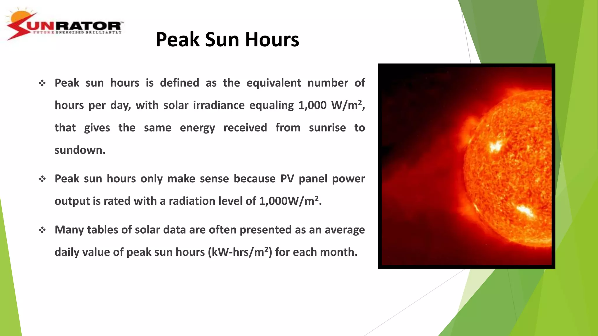 Peak Sun Hours
 Peak sun hours is defined as the equivalent number of
hours per day, with solar irradiance equaling 1,000 W/m2,
that gives the same energy received from sunrise to
sundown.
 Peak sun hours only make sense because PV panel power
output is rated with a radiation level of 1,000W/m2.
 Many tables of solar data are often presented as an average
daily value of peak sun hours (kW-hrs/m2) for each month.
 