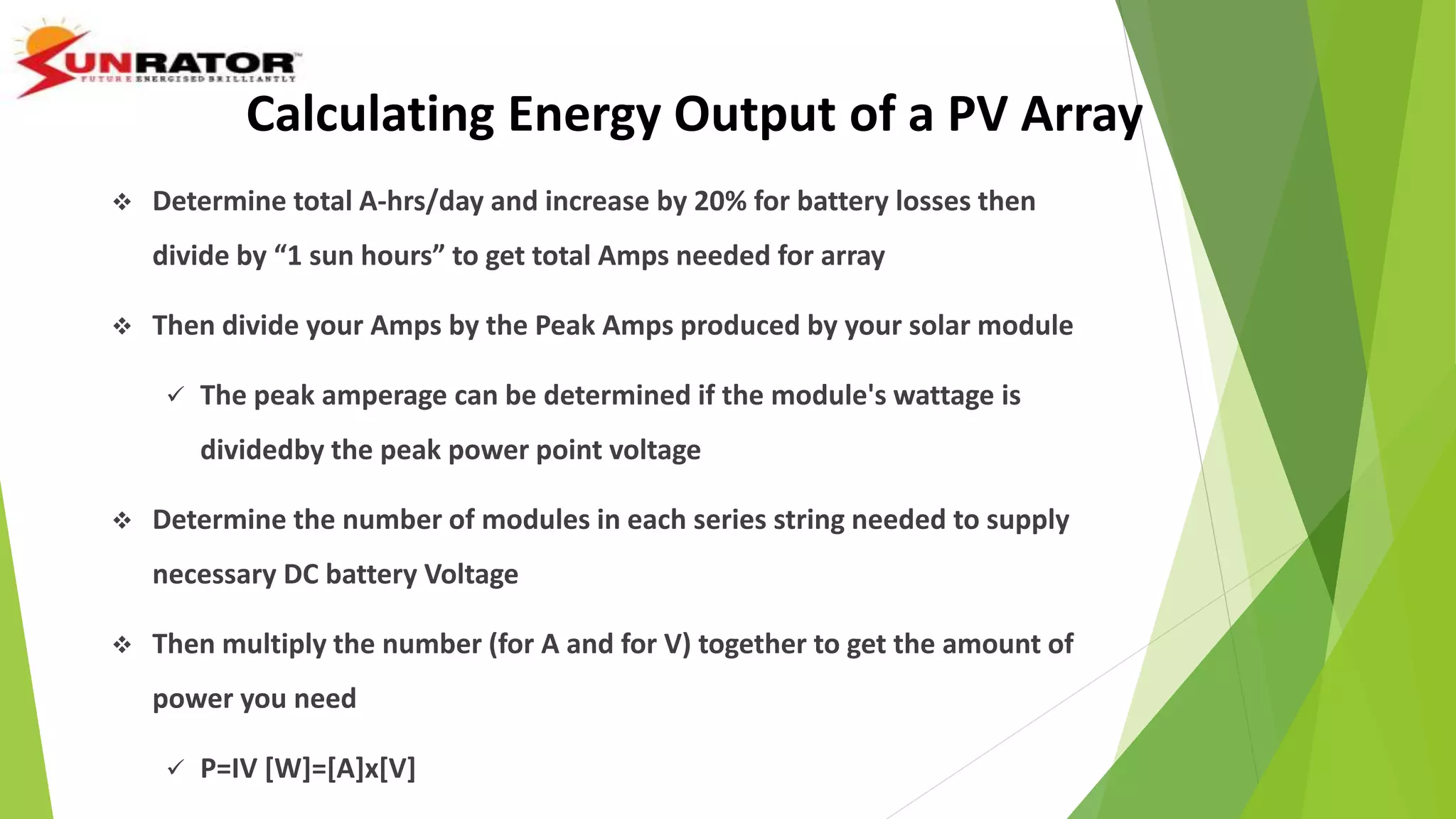  Determine total A-hrs/day and increase by 20% for battery losses then
divide by “1 sun hours” to get total Amps needed for array
 Then divide your Amps by the Peak Amps produced by your solar module
 The peak amperage can be determined if the module's wattage is
dividedby the peak power point voltage
 Determine the number of modules in each series string needed to supply
necessary DC battery Voltage
 Then multiply the number (for A and for V) together to get the amount of
power you need
 P=IV [W]=[A]x[V]
Calculating Energy Output of a PV Array
 