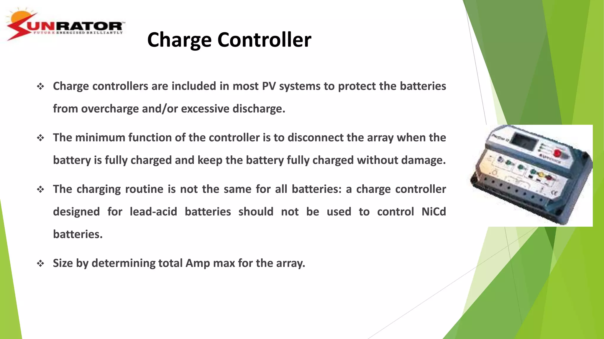 Charge Controller
 Charge controllers are included in most PV systems to protect the batteries
from overcharge and/or excessive discharge.
 The minimum function of the controller is to disconnect the array when the
battery is fully charged and keep the battery fully charged without damage.
 The charging routine is not the same for all batteries: a charge controller
designed for lead-acid batteries should not be used to control NiCd
batteries.
 Size by determining total Amp max for the array.
 