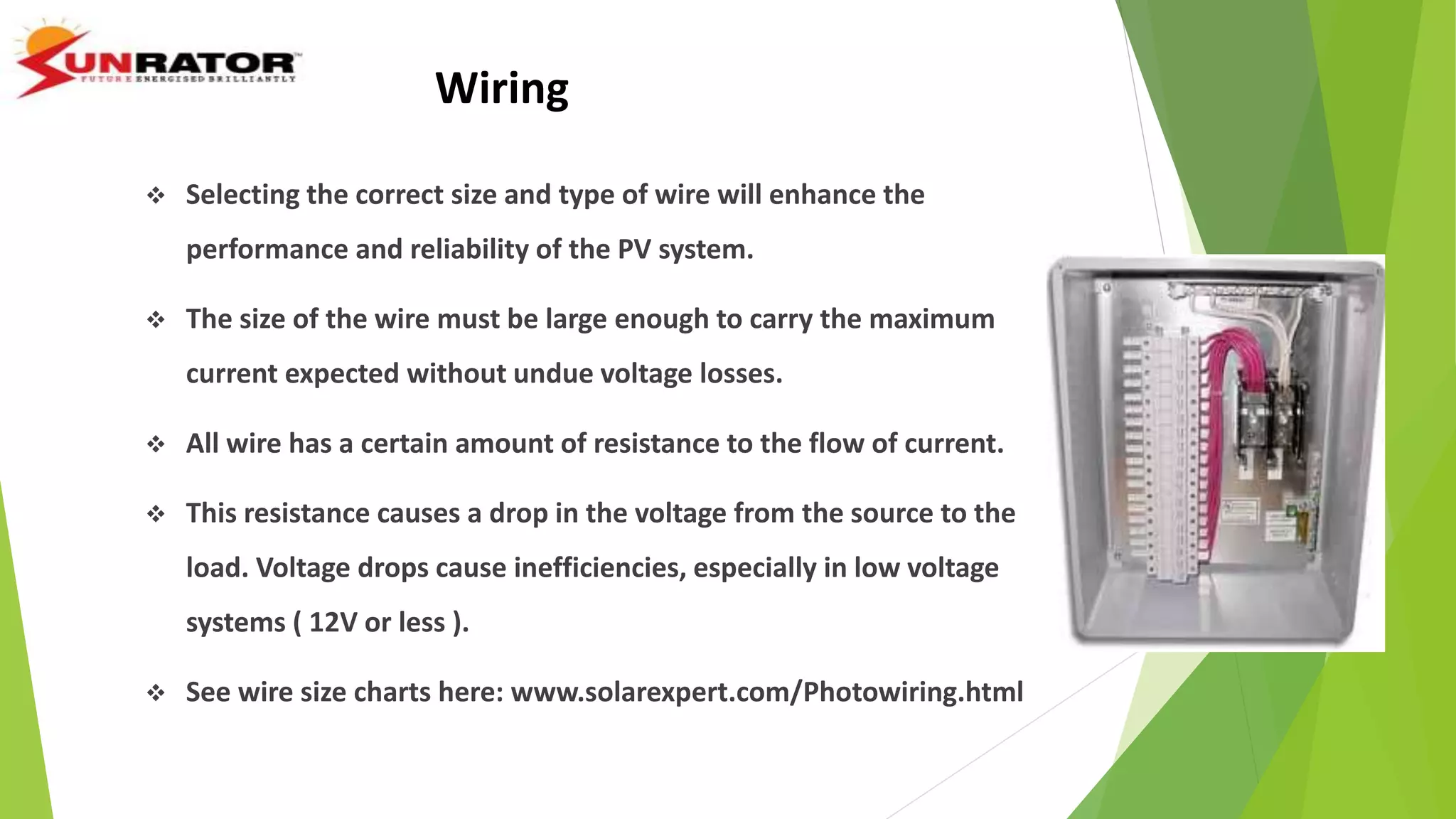 Wiring
 Selecting the correct size and type of wire will enhance the
performance and reliability of the PV system.
 The size of the wire must be large enough to carry the maximum
current expected without undue voltage losses.
 All wire has a certain amount of resistance to the flow of current.
 This resistance causes a drop in the voltage from the source to the
load. Voltage drops cause inefficiencies, especially in low voltage
systems ( 12V or less ).
 See wire size charts here: www.solarexpert.com/Photowiring.html
 