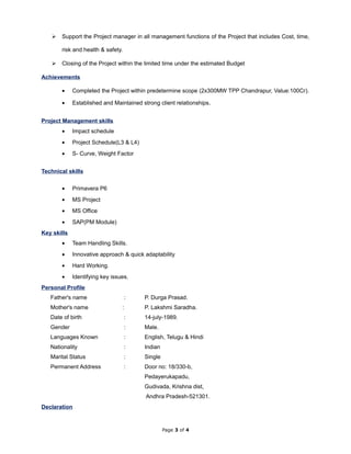  Support the Project manager in all management functions of the Project that includes Cost, time,
risk and health & safety.
 Closing of the Project within the limited time under the estimated Budget
Achievements
• Completed the Project within predetermine scope (2x300MW TPP Chandrapur, Value:100Cr).
• Established and Maintained strong client relationships.
Project Management skills
• Impact schedule
• Project Schedule(L3 & L4)
• S- Curve, Weight Factor
Technical skills
• Primavera P6
• MS Project
• MS Office
• SAP(PM Module)
Key skills
• Team Handling Skills.
• Innovative approach & quick adaptability
• Hard Working.
• Identifying key issues.
Personal Profile
Father's name : P. Durga Prasad.
Mother's name : P. Lakshmi Saradha.
Date of birth : 14-july-1989.
Gender : Male.
Languages Known : English, Telugu & Hindi
Nationality : Indian
Marital Status : Single
Permanent Address : Door no: 18/330-b,
Pedayerukapadu,
Gudivada, Krishna dist,
Andhra Pradesh-521301.
Declaration
Page 3 of 4
 