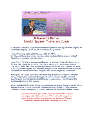 R Ravindra Kumar
Mindful Speaker, Trainer and Coach
R Ravindra Kumar has 30 years of successful experience working for worlds largest Life
Insurance Company LIC OF INDIA in India and at Fiji Islands.
Presently working as Regional Manager LIC OF INDIA
Sri Ravindra Kumar is a proven marketer with a most scintillating range of skills of
Marketing, presentation and interaction.
As a Coach, Facilitator, Manager and Trainer, He has been Helping Professionals to
Achieve their Life Goals since the 1999.. He is having much passion and interest
coaching to Sales Executive, and Management professionals from corporations, as he
is working with employees from all levels of organizations and Internationally Educated
Professionals, as well as students and graduates from colleges and universities.
Throughout his career, he worked with clients of outplacement and career transition
Firms, colleges, and community employment centres. In his work, has provided
Coaching and consulting to clients of all levels of organizations - Vice President to
employees beginning their careers.
Widely travelled Sri Ravindra Kumar is a multilingual leader and Business Mentor with a
wide experience in multi-cultural and global environment. Reading, music,creative
presentations and development of human resources are his areas of special interest.
“How would your life change if you could tap into your full potential? What one thing do
want most for your life but feel unable to reach it? How would you like to set goals and
create a blueprint or roadmap to not only reach your goal, but sustain it? Come and
Discuss with R Ravindra Kumar He will Show you You Can do in life.”
 
