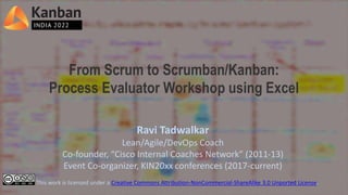 From Scrum to Scrumban/Kanban:
Process Evaluator Workshop using Excel
Ravi Tadwalkar
Lean/Agile/DevOps Coach
Co-founder, “Cisco Internal Coaches Network” (2011-13)
Event Co-organizer, KIN20xx conferences (2017-current)
This work is licensed under a Creative Commons Attribution-NonCommercial-ShareAlike 3.0 Unported License.
 