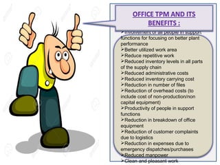 Involvement of all people in support
functions for focusing on better plant
performance
Better utilized work area
Reduce repetitive work
Reduced inventory levels in all parts
of the supply chain
Reduced administrative costs
Reduced inventory carrying cost
Reduction in number of files
Reduction of overhead costs (to
include cost of non-production/non
capital equipment)
Productivity of people in support
functions
Reduction in breakdown of office
equipment
Reduction of customer complaints
due to logistics
Reduction in expenses due to
emergency dispatches/purchases
Reduced manpower
Clean and pleasant work
 