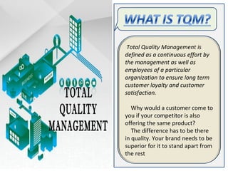 Total Quality Management is
defined as a continuous effort by
the management as well as
employees of a particular
organization to ensure long term
customer loyalty and customer
satisfaction.
Why would a customer come to
you if your competitor is also
offering the same product?
The difference has to be there
in quality. Your brand needs to be
superior for it to stand apart from
the rest
 