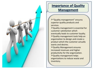 “Quality management” ensures
superior quality products and
services.
Quality management is essential for
customer satisfaction which
eventually leads to customer loyalty.
Quality management tools help an
organization to design and create a
product which the customer actually
wants and desires.
Quality Management ensures
increased revenues and higher
productivity for the organization.
Quality management helps
organizations to reduce waste and
inventory.
 