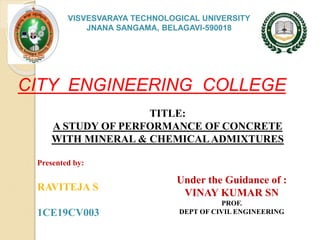 VISVESVARAYA TECHNOLOGICAL UNIVERSITY
JNANA SANGAMA, BELAGAVI-590018
CITY ENGINEERING COLLEGE
TITLE:
A STUDY OF PERFORMANCE OF CONCRETE
WITH MINERAL & CHEMICALADMIXTURES
Presented by:
RAVITEJA S
1CE19CV003
Under the Guidance of :
VINAY KUMAR SN
PROF.
DEPT OF CIVIL ENGINEERING
 