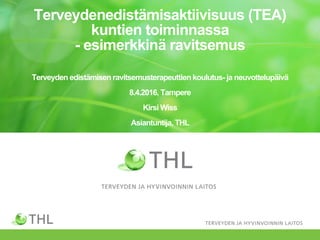 Terveydenedistämisaktiivisuus (TEA)
kuntien toiminnassa
- esimerkkinä ravitsemus
Terveyden edistämisen ravitsemusterapeuttien koulutus- ja neuvottelupäivä
8.4.2016, Tampere
Kirsi Wiss
Asiantuntija, THL
 