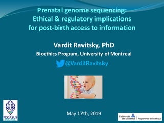 Prenatal genome sequencing:
Ethical & regulatory implications
for post-birth access to information
Vardit Ravitsky, PhD
Bioethics Program, University of Montreal
@VarditRavitsky
May 17th, 2019
 