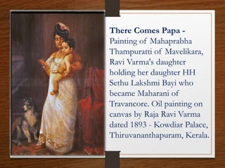 There Comes Papa -
Painting of Mahaprabha
Thampuratti of Mavelikara,
Ravi Varma's daughter
holding her daughter HH
Sethu Lakshmi Bayi who
became Maharani of
Travancore. Oil painting on
canvas by Raja Ravi Varma
dated 1893 - Kowdiar Palace,
Thiruvananthapuram, Kerala.
 