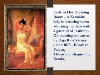 Lady in Her Dressing
Room - A Keralaite
lady in dressing room
adorning her hair with
a garland of jasmine -
Oil painting on canvas
by Raja Ravi Varma
dated 1873 - Kowdiar
Palace,
Thiruvananthapuram,
Kerala.
 