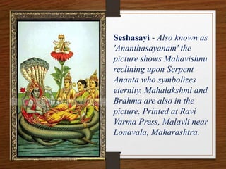 Seshasayi - Also known as
'Ananthasayanam' the
picture shows Mahavishnu
reclining upon Serpent
Ananta who symbolizes
eternity. Mahalakshmi and
Brahma are also in the
picture. Printed at Ravi
Varma Press, Malavli near
Lonavala, Maharashtra.
 