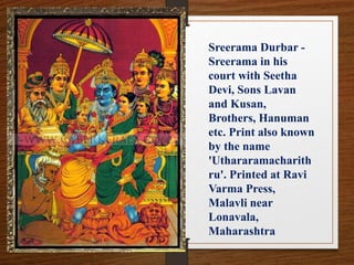 Sreerama Durbar -
Sreerama in his
court with Seetha
Devi, Sons Lavan
and Kusan,
Brothers, Hanuman
etc. Print also known
by the name
'Uthararamacharith
ru'. Printed at Ravi
Varma Press,
Malavli near
Lonavala,
Maharashtra
 
