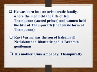  He was born into an aristocratic family,
where the men held the title of Koil
Thampuran (sacred prince) and women held
the title of Thampuratti (the female form of
Thampuran)
 Ravi Varma was the son of Ezhumavil
Neelakanthan Bhattatiripad, a Brahmin
gentleman
 His mother, Uma Ambabayi Thampuratty
 