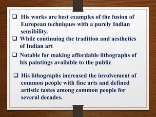  His works are best examples of the fusion of
European techniques with a purely Indian
sensibility.
 While continuing the tradition and aesthetics
of Indian art
 Notable for making affordable lithographs of
his paintings available to the public
 His lithographs increased the involvement of
common people with fine arts and defined
artistic tastes among common people for
several decades.
 