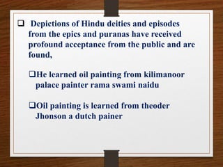  Depictions of Hindu deities and episodes
from the epics and puranas have received
profound acceptance from the public and are
found,
He learned oil painting from kilimanoor
palace painter rama swami naidu
Oil painting is learned from theoder
Jhonson a dutch painer
 
