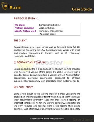 R-LITE CASE STUDY - 1

The client            - Bonsai Consulting Inc
Problem discussed     - Applicant drain
Specific feature used - Candidate management
                       - Applicant access

THE CLIENT

Bonsai Group’s assets are spread out as Cevalsoft India Pvt Ltd
and Bonsai Consulting Inc USA. Bonsai primarily works with small
and medium companies in domains such as HR, E-learning,
Hospitality and Retail.

(I) BONSAI CONSULTING INC

Bonsai Consulting Inc is a leading and well known staffing provider
who has served various SME’s across the globe for more than a
decade. Bonsai Consulting offers a variety of Staff Augmentation
capabilities, providing experienced personnel to off-load,
supplement or completely staff projects to meet customer needs.

KEY CHALLENGES

Being a top player in the staffing industry Bonsai Consulting Inc
enjoyed an enormous pool of talent which helped them to deliver
their assignments promptly. Suddenly they started loosing on
their hot candidates. As for any staffing company, candidates are
the only resource and loosing them is like loosing their entire
business. Even after days of analysis they were not able to identify


                © 2010 RoosterHR Pvt Ltd. All Rights Reserved
 