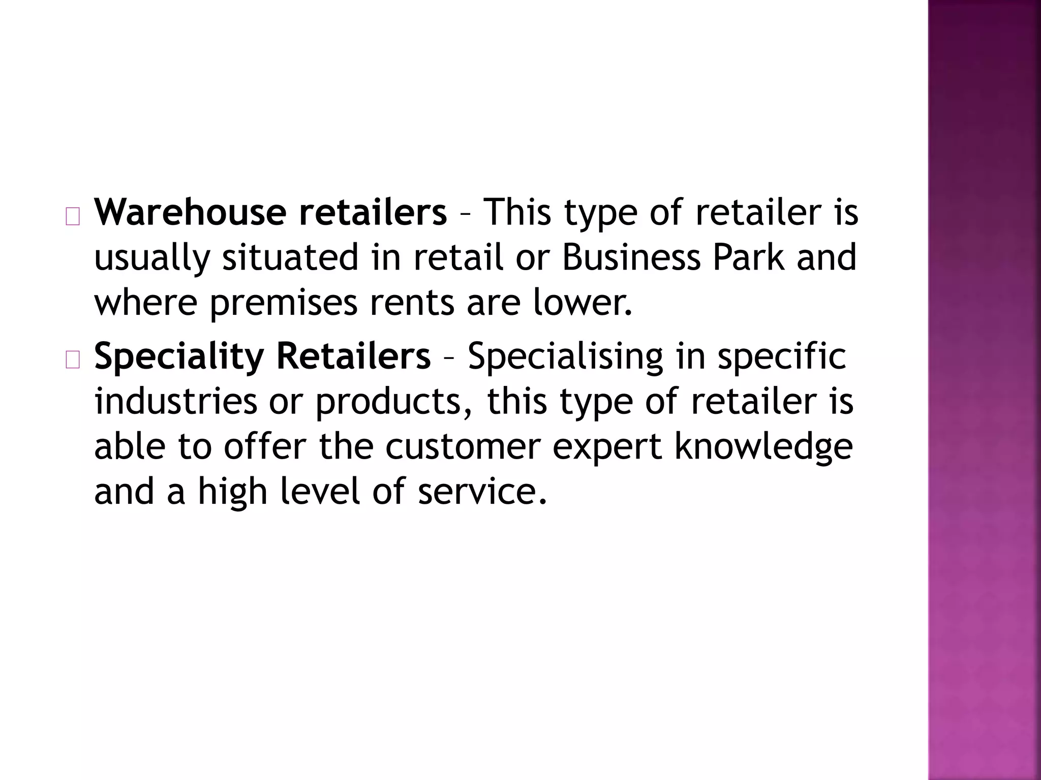 Warehouse retailers – This type of retailer is
usually situated in retail or Business Park and
where premises rents are lower.
Speciality Retailers – Specialising in specific
industries or products, this type of retailer is
able to offer the customer expert knowledge
and a high level of service.
 