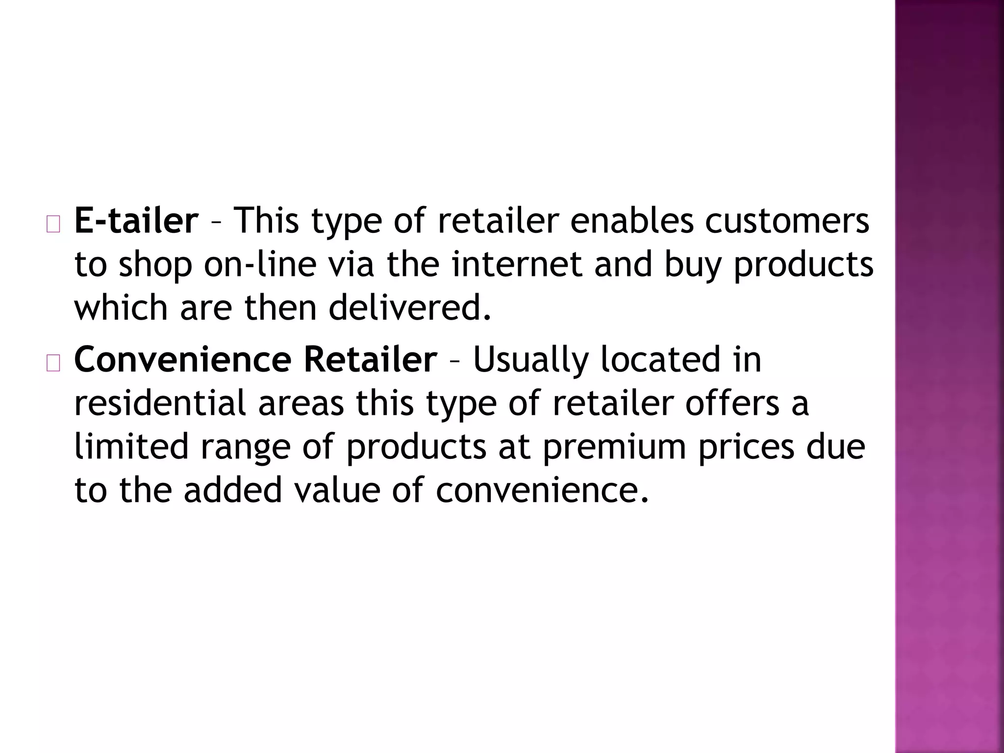 E-tailer – This type of retailer enables customers
to shop on-line via the internet and buy products
which are then delivered.
Convenience Retailer – Usually located in
residential areas this type of retailer offers a
limited range of products at premium prices due
to the added value of convenience.
 