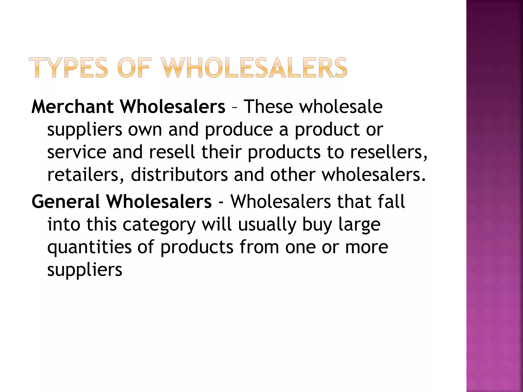 Merchant Wholesalers – These wholesale
suppliers own and produce a product or
service and resell their products to resellers,
retailers, distributors and other wholesalers.
General Wholesalers - Wholesalers that fall
into this category will usually buy large
quantities of products from one or more
suppliers
 