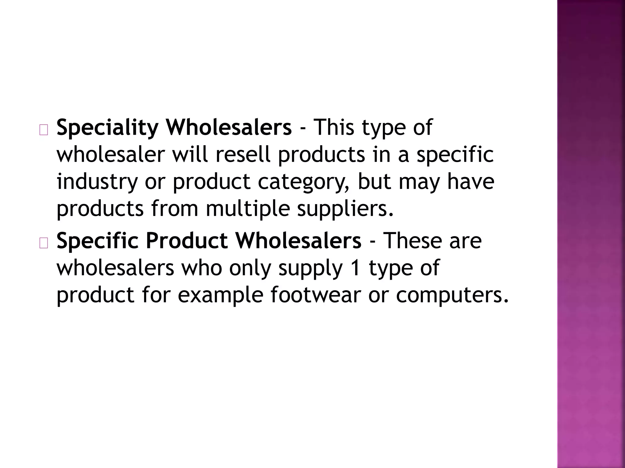 Speciality Wholesalers - This type of
wholesaler will resell products in a specific
industry or product category, but may have
products from multiple suppliers.
Specific Product Wholesalers - These are
wholesalers who only supply 1 type of
product for example footwear or computers.
 