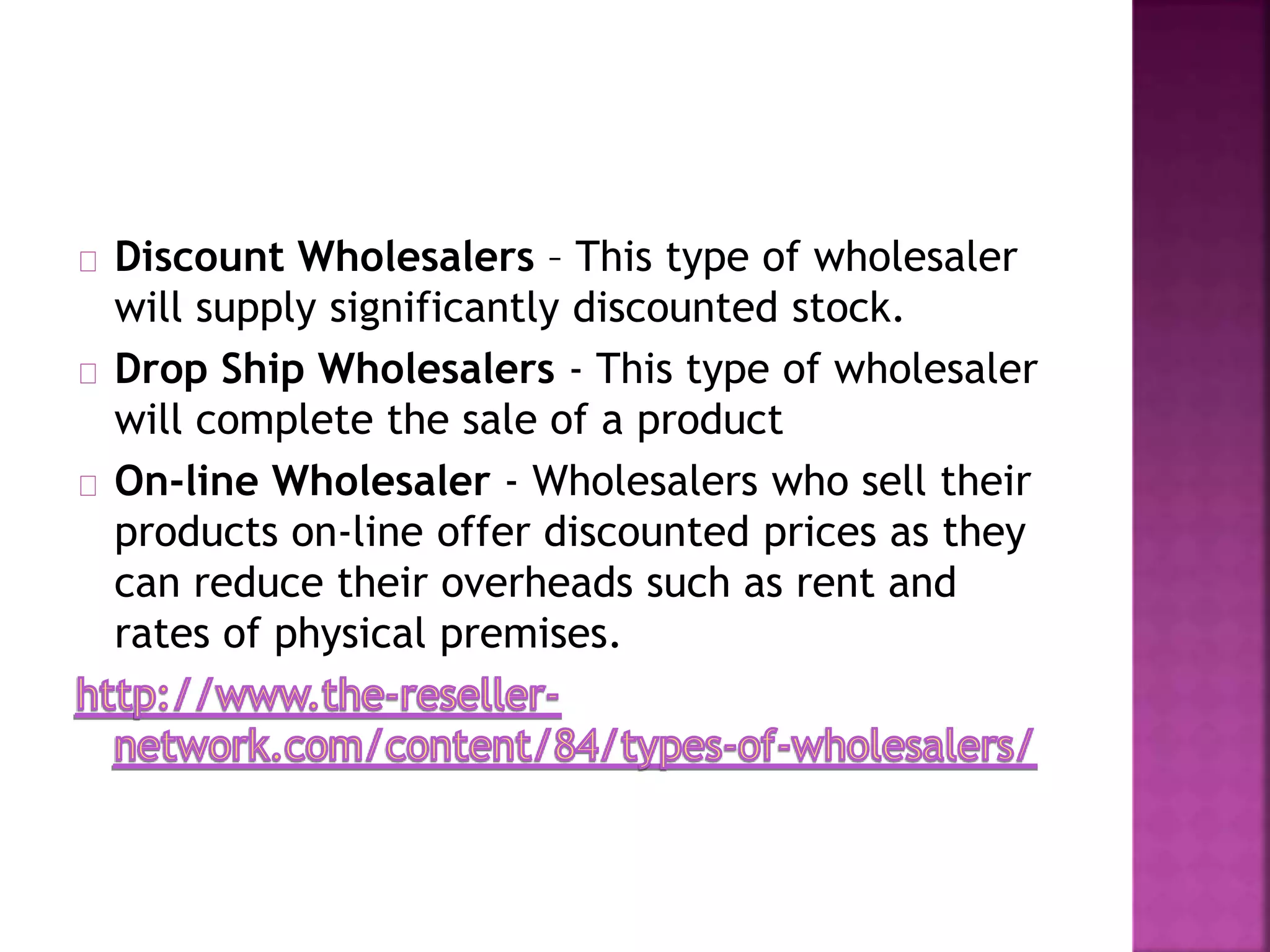 Discount Wholesalers – This type of wholesaler
will supply significantly discounted stock.
Drop Ship Wholesalers - This type of wholesaler
will complete the sale of a product
On-line Wholesaler - Wholesalers who sell their
products on-line offer discounted prices as they
can reduce their overheads such as rent and
rates of physical premises.
 