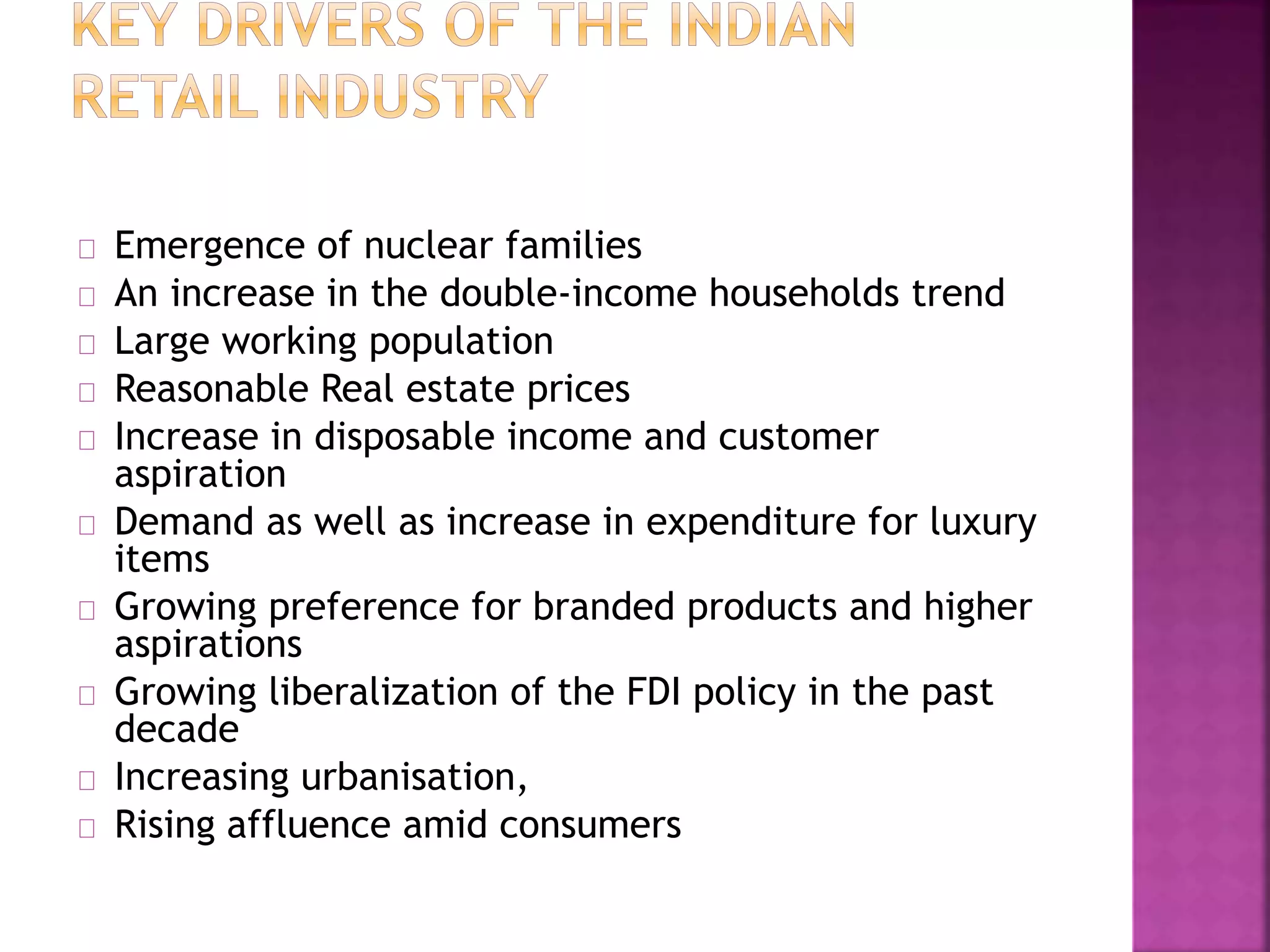 Emergence of nuclear families
An increase in the double-income households trend
Large working population
Reasonable Real estate prices
Increase in disposable income and customer
aspiration
Demand as well as increase in expenditure for luxury
items
Growing preference for branded products and higher
aspirations
Growing liberalization of the FDI policy in the past
decade
Increasing urbanisation,
Rising affluence amid consumers
 