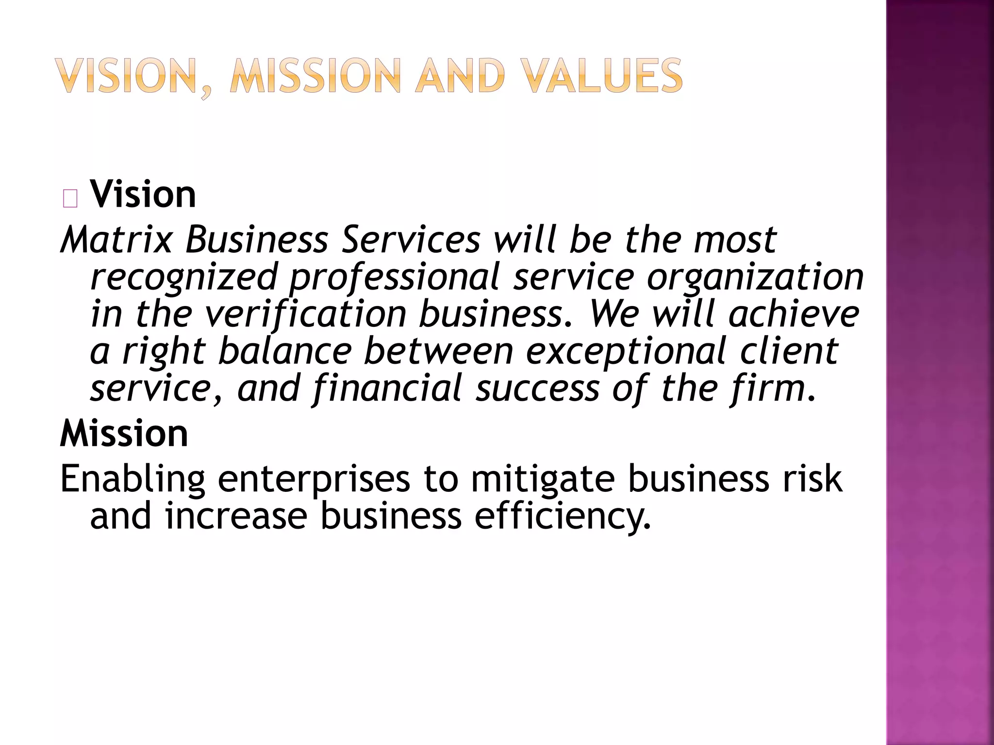 Vision
Matrix Business Services will be the most
recognized professional service organization
in the verification business. We will achieve
a right balance between exceptional client
service, and financial success of the firm.
Mission
Enabling enterprises to mitigate business risk
and increase business efficiency.
 