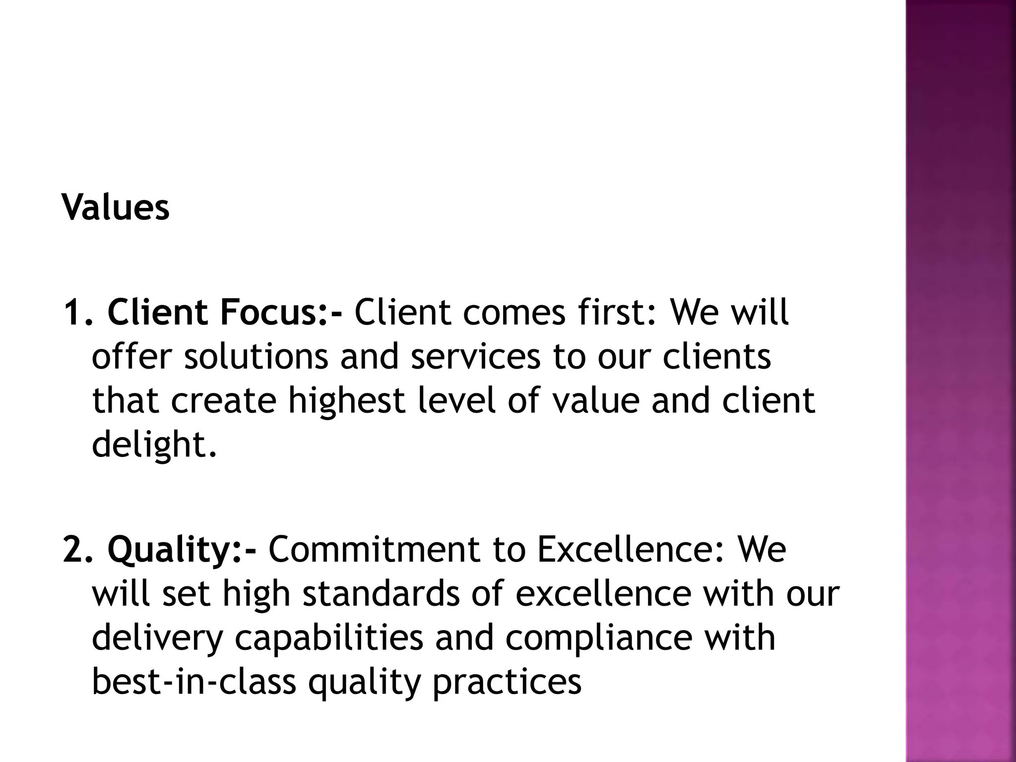Values
1. Client Focus:- Client comes first: We will
offer solutions and services to our clients
that create highest level of value and client
delight.
2. Quality:- Commitment to Excellence: We
will set high standards of excellence with our
delivery capabilities and compliance with
best-in-class quality practices
 