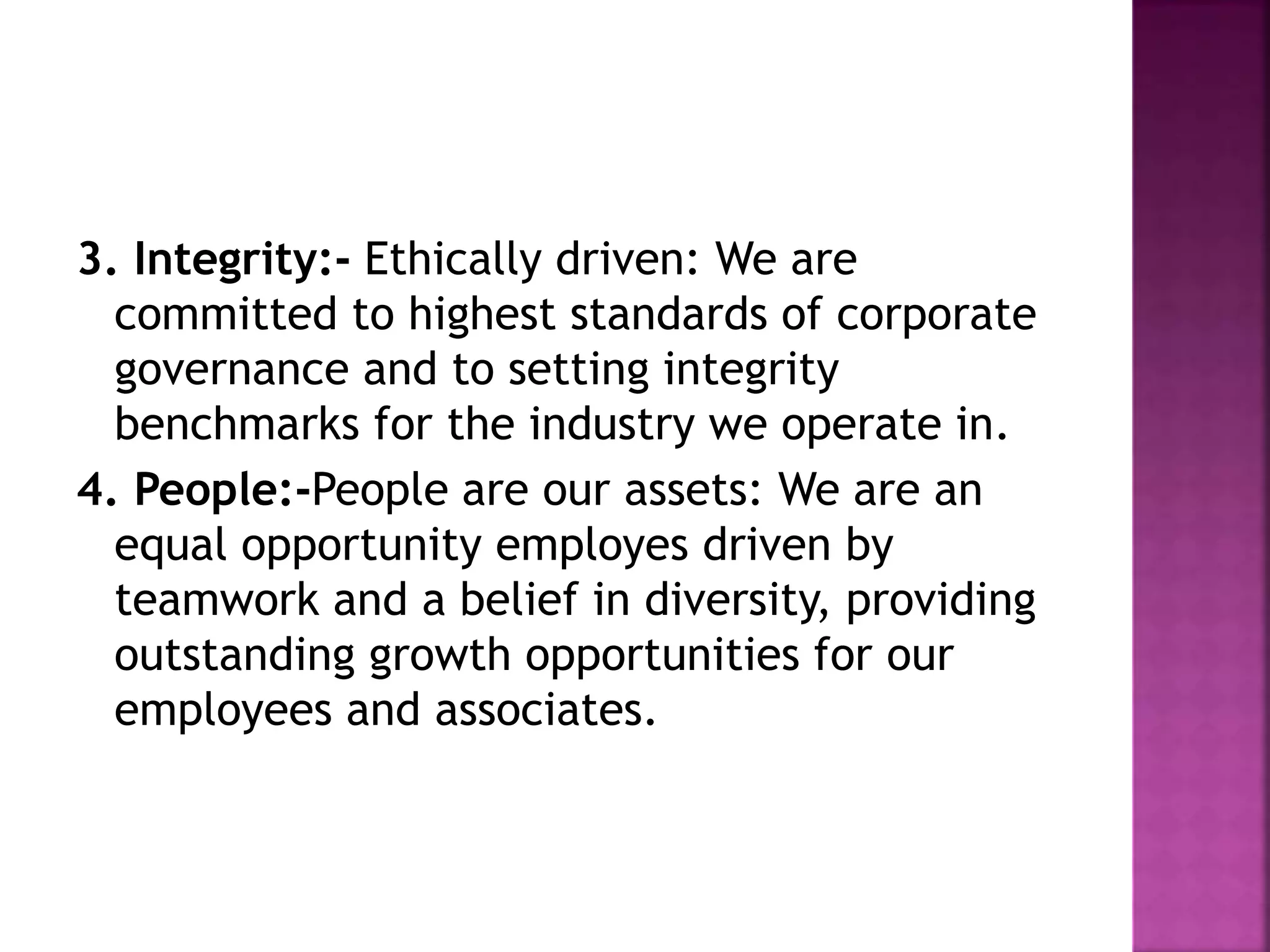 3. Integrity:- Ethically driven: We are
committed to highest standards of corporate
governance and to setting integrity
benchmarks for the industry we operate in.
4. People:-People are our assets: We are an
equal opportunity employes driven by
teamwork and a belief in diversity, providing
outstanding growth opportunities for our
employees and associates.
 