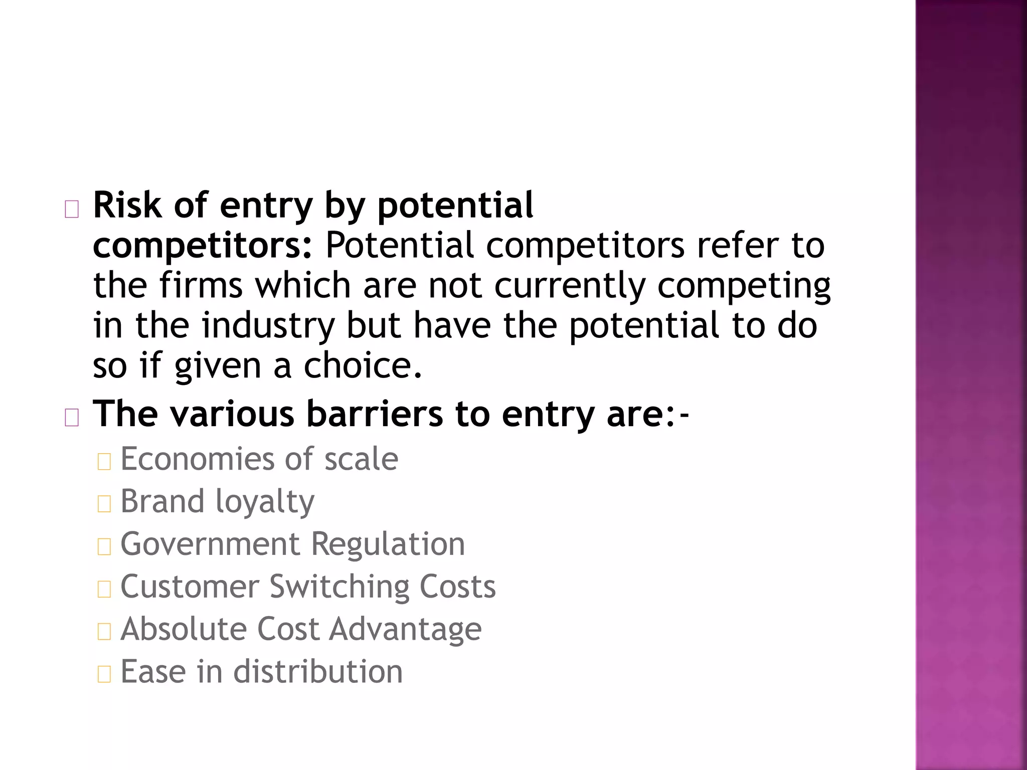 Risk of entry by potential
competitors: Potential competitors refer to
the firms which are not currently competing
in the industry but have the potential to do
so if given a choice.
The various barriers to entry are:-
Economies of scale
Brand loyalty
Government Regulation
Customer Switching Costs
Absolute Cost Advantage
Ease in distribution
 