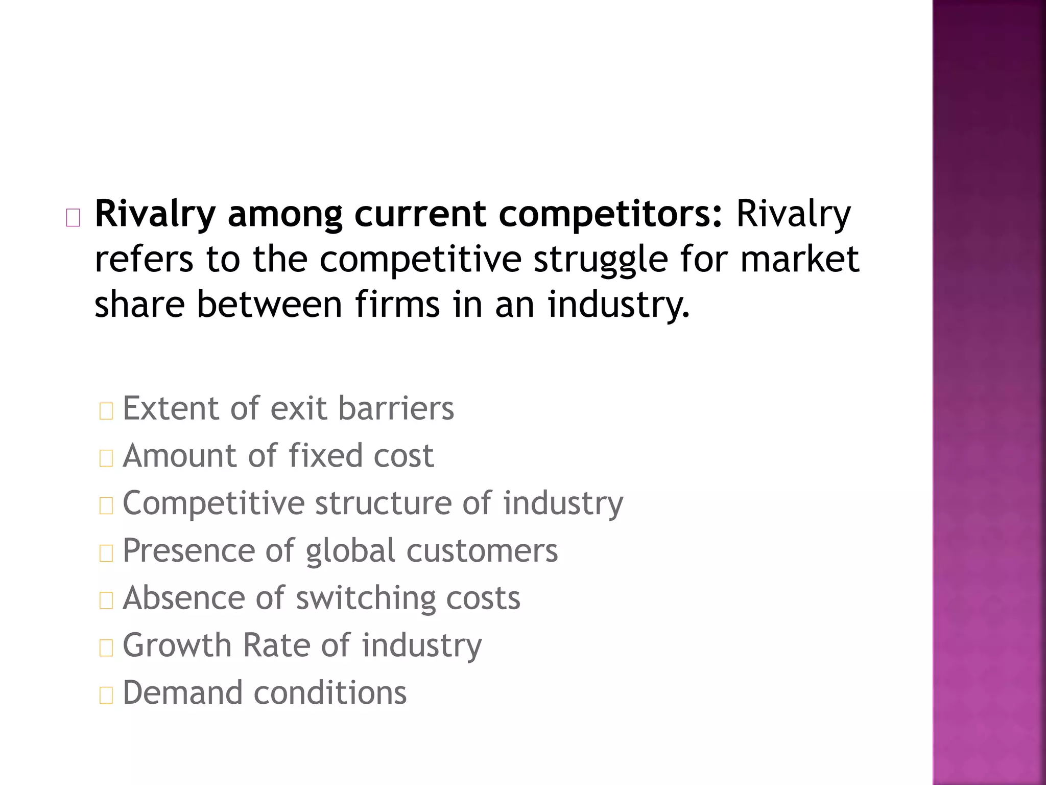 Rivalry among current competitors: Rivalry
refers to the competitive struggle for market
share between firms in an industry.
Extent of exit barriers
Amount of fixed cost
Competitive structure of industry
Presence of global customers
Absence of switching costs
Growth Rate of industry
Demand conditions
 