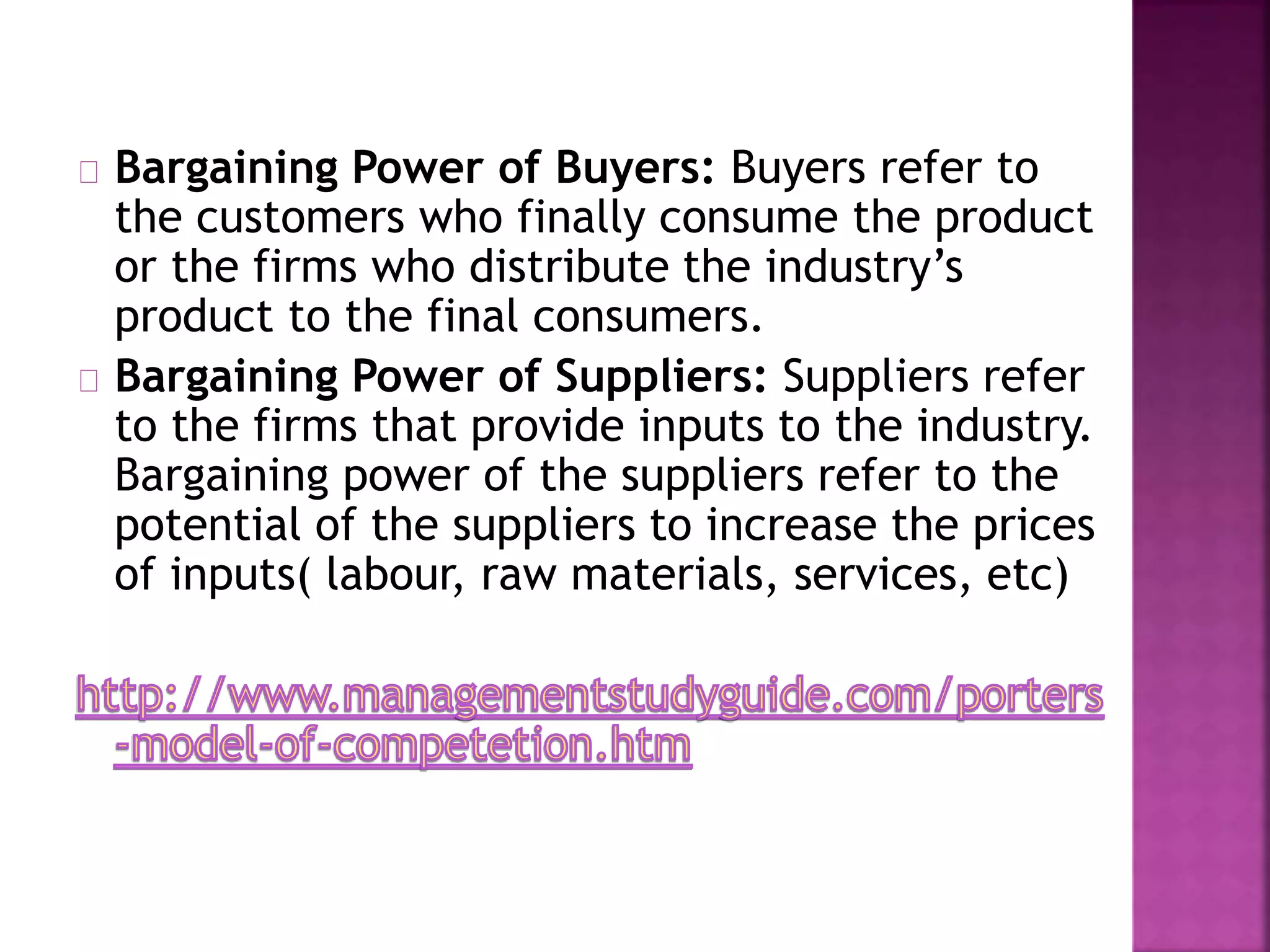 Bargaining Power of Buyers: Buyers refer to
the customers who finally consume the product
or the firms who distribute the industry’s
product to the final consumers.
Bargaining Power of Suppliers: Suppliers refer
to the firms that provide inputs to the industry.
Bargaining power of the suppliers refer to the
potential of the suppliers to increase the prices
of inputs( labour, raw materials, services, etc)
 
