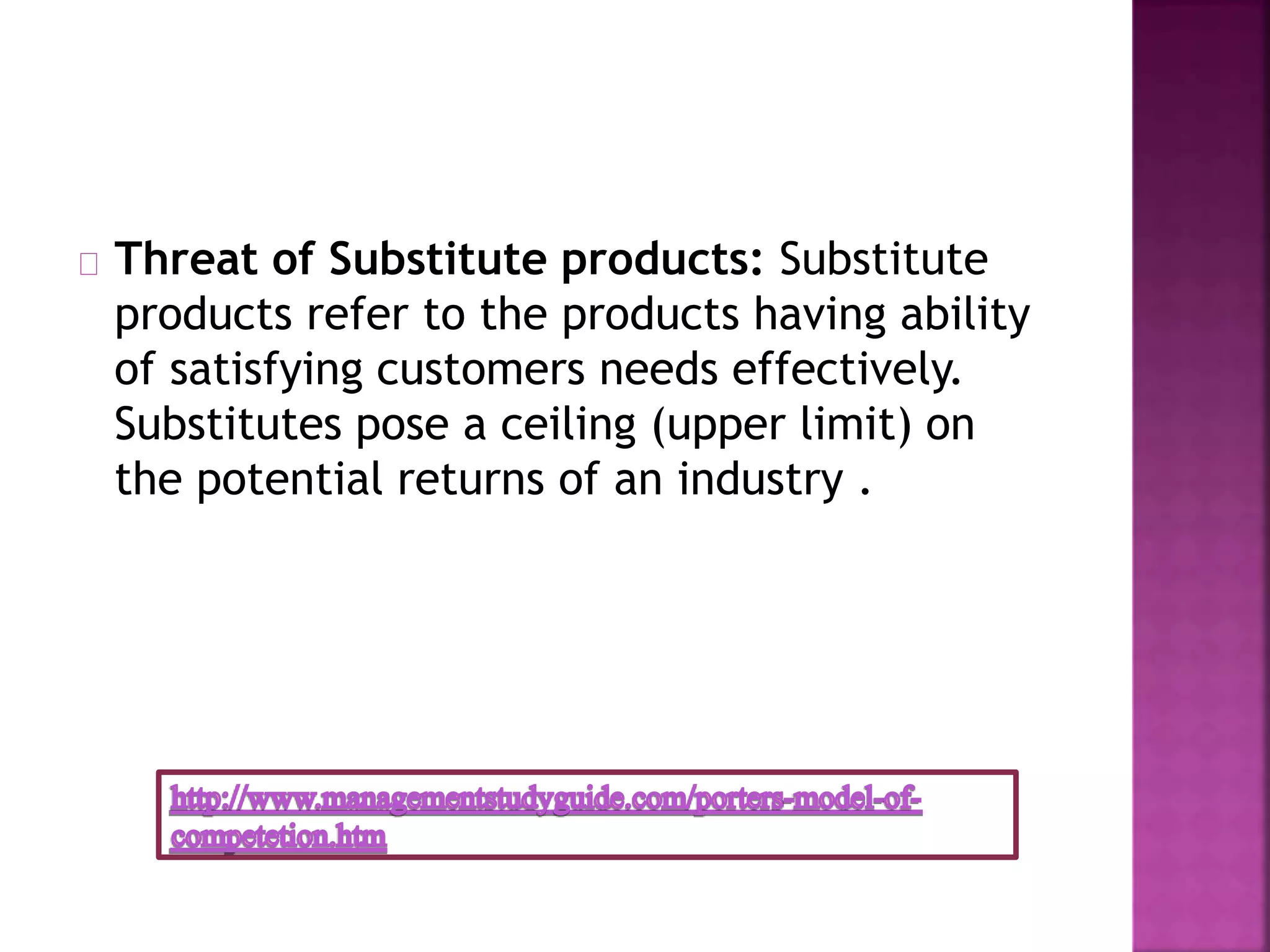 Threat of Substitute products: Substitute
products refer to the products having ability
of satisfying customers needs effectively.
Substitutes pose a ceiling (upper limit) on
the potential returns of an industry .
 