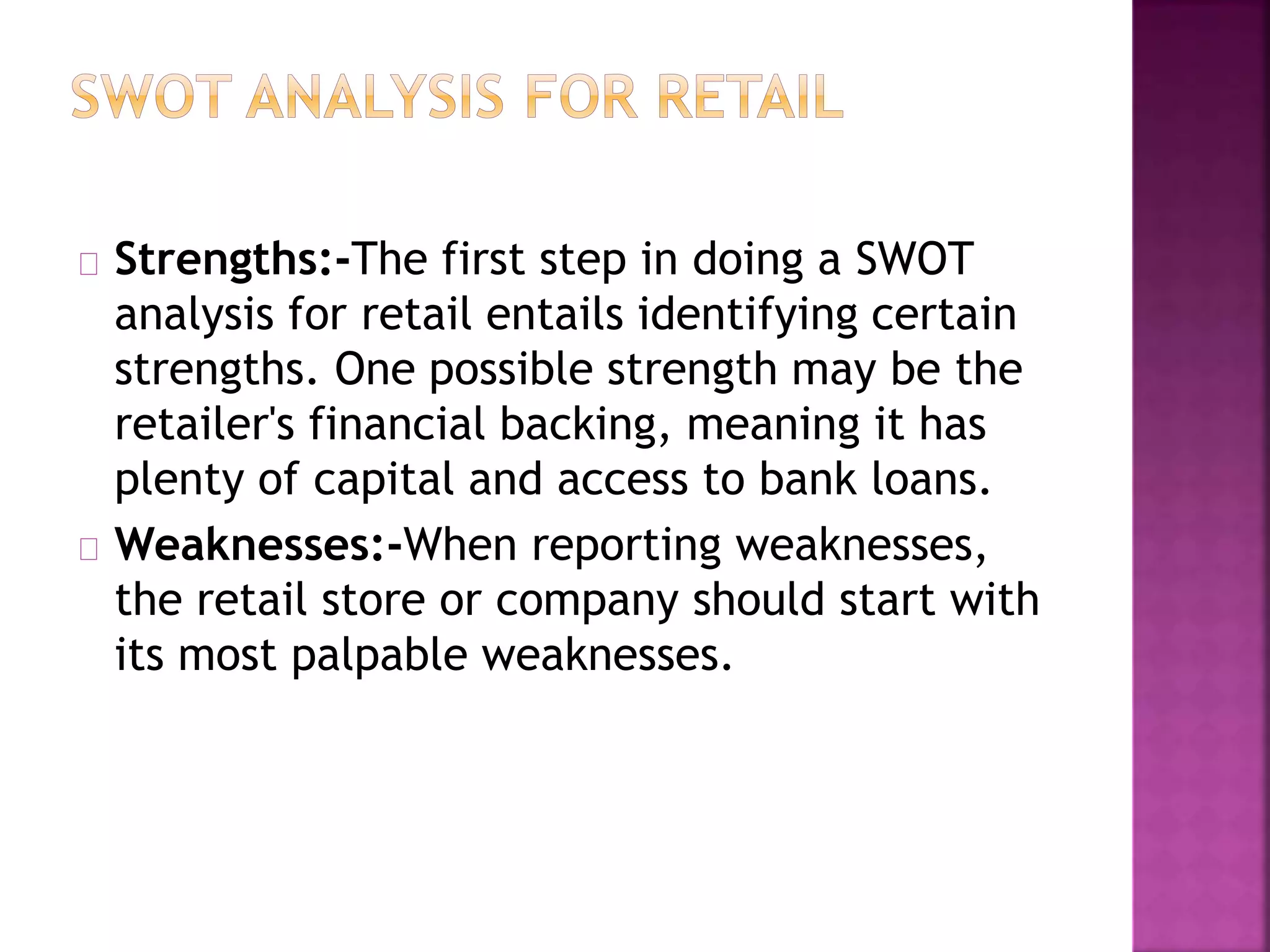 Strengths:-The first step in doing a SWOT
analysis for retail entails identifying certain
strengths. One possible strength may be the
retailer's financial backing, meaning it has
plenty of capital and access to bank loans.
Weaknesses:-When reporting weaknesses,
the retail store or company should start with
its most palpable weaknesses.
 