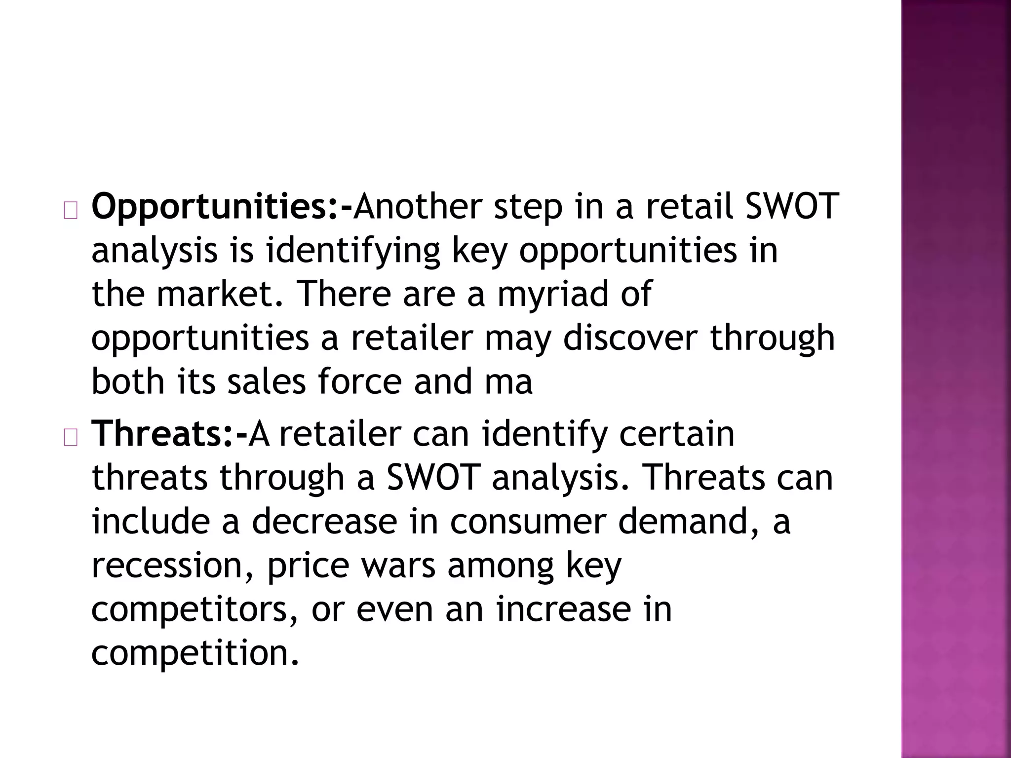 Opportunities:-Another step in a retail SWOT
analysis is identifying key opportunities in
the market. There are a myriad of
opportunities a retailer may discover through
both its sales force and ma
Threats:-A retailer can identify certain
threats through a SWOT analysis. Threats can
include a decrease in consumer demand, a
recession, price wars among key
competitors, or even an increase in
competition.
 