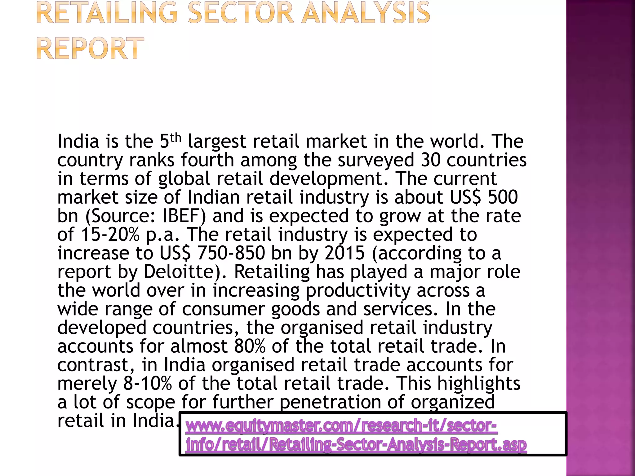 India is the 5th largest retail market in the world. The
country ranks fourth among the surveyed 30 countries
in terms of global retail development. The current
market size of Indian retail industry is about US$ 500
bn (Source: IBEF) and is expected to grow at the rate
of 15-20% p.a. The retail industry is expected to
increase to US$ 750-850 bn by 2015 (according to a
report by Deloitte). Retailing has played a major role
the world over in increasing productivity across a
wide range of consumer goods and services. In the
developed countries, the organised retail industry
accounts for almost 80% of the total retail trade. In
contrast, in India organised retail trade accounts for
merely 8-10% of the total retail trade. This highlights
a lot of scope for further penetration of organized
retail in India.
 
