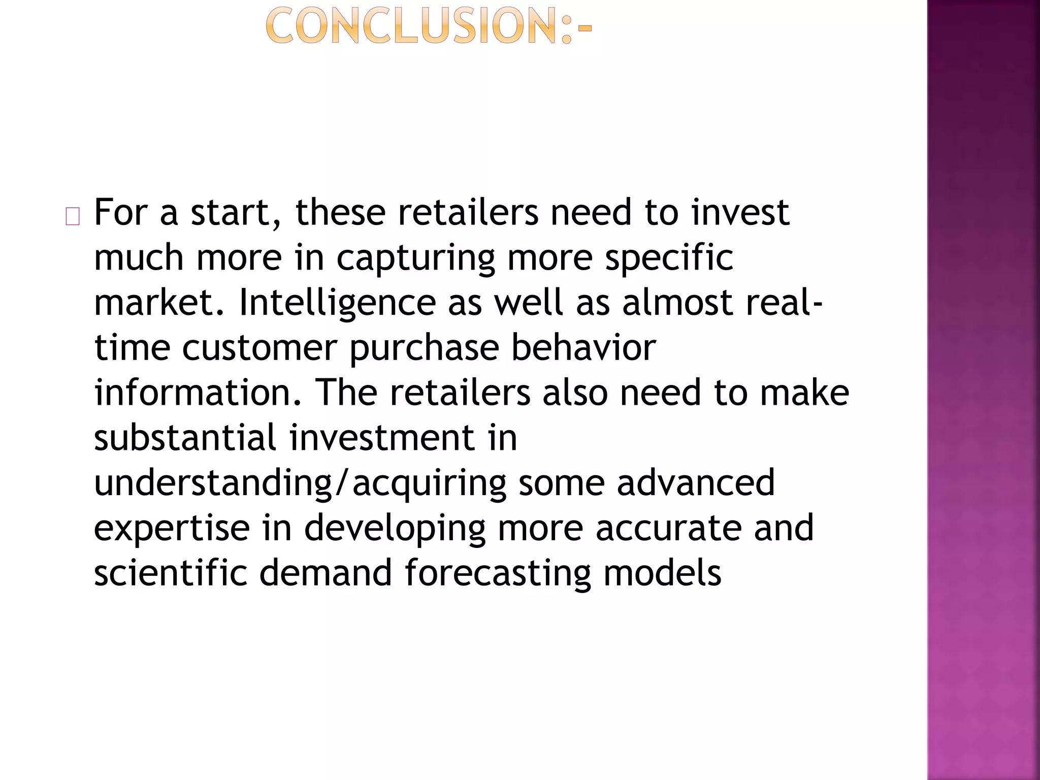 For a start, these retailers need to invest
much more in capturing more specific
market. Intelligence as well as almost real-
time customer purchase behavior
information. The retailers also need to make
substantial investment in
understanding/acquiring some advanced
expertise in developing more accurate and
scientific demand forecasting models
 