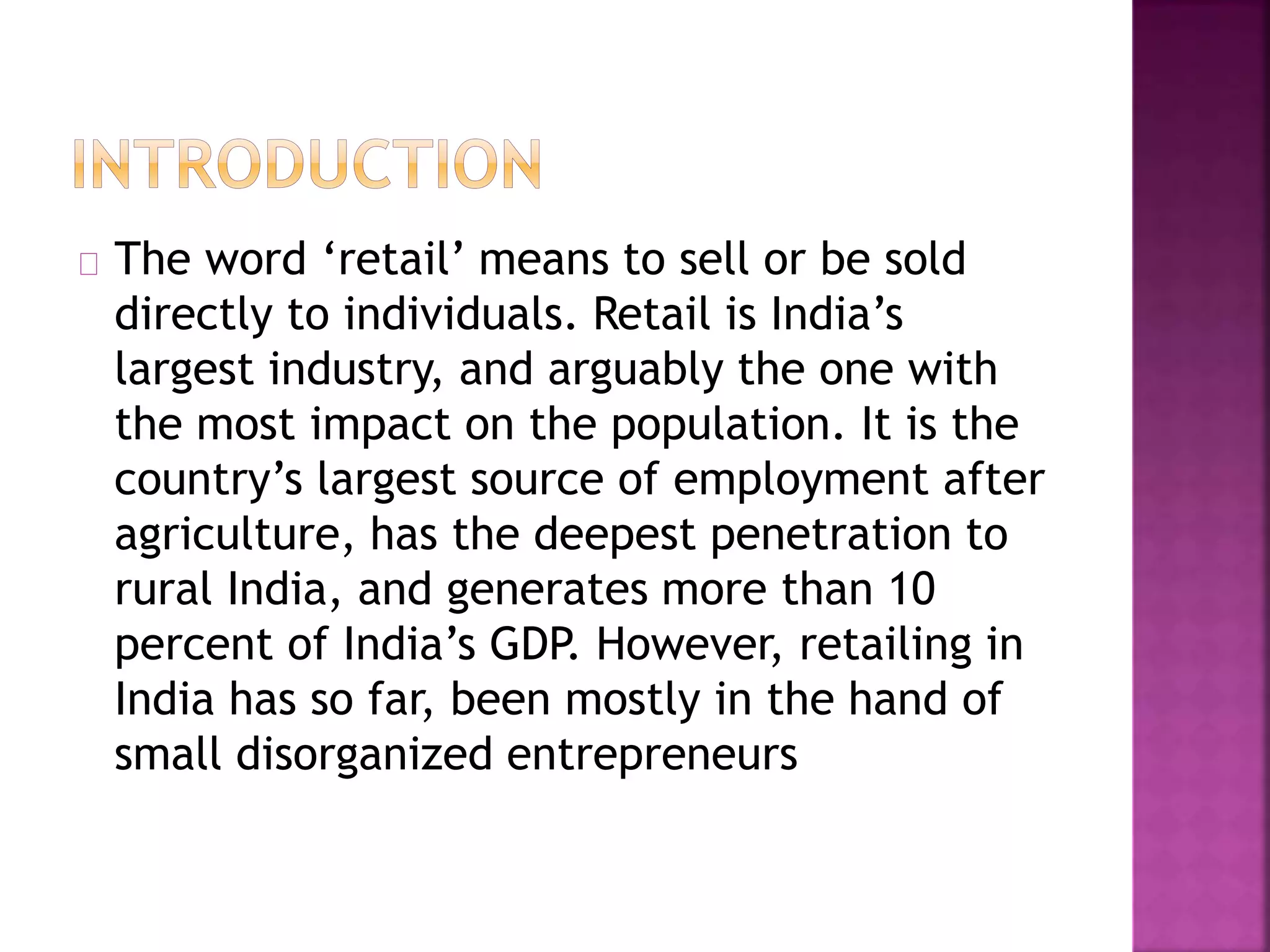 The word ‘retail’ means to sell or be sold
directly to individuals. Retail is India’s
largest industry, and arguably the one with
the most impact on the population. It is the
country’s largest source of employment after
agriculture, has the deepest penetration to
rural India, and generates more than 10
percent of India’s GDP. However, retailing in
India has so far, been mostly in the hand of
small disorganized entrepreneurs
 