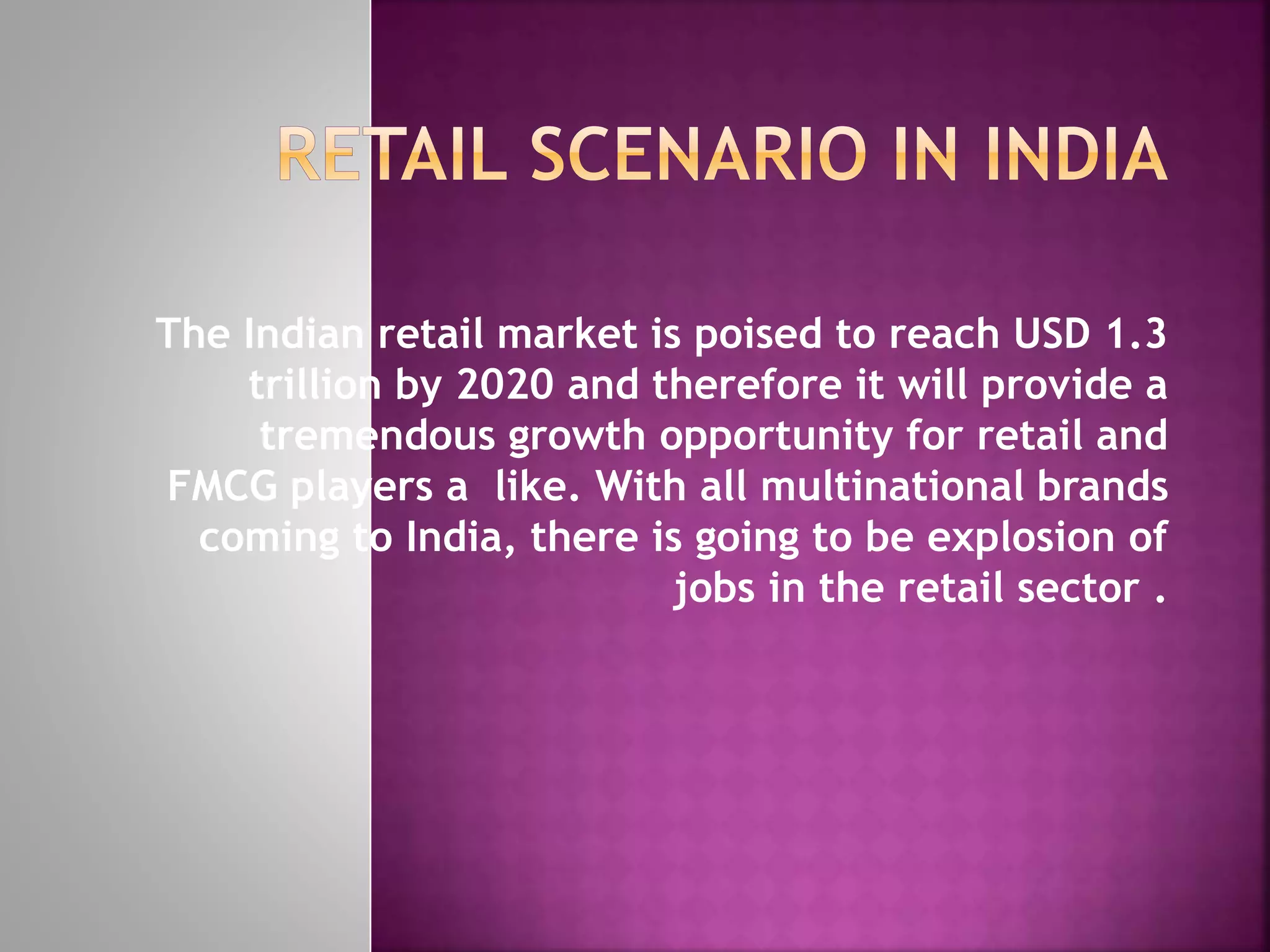 The Indian retail market is poised to reach USD 1.3
trillion by 2020 and therefore it will provide a
tremendous growth opportunity for retail and
FMCG players a like. With all multinational brands
coming to India, there is going to be explosion of
jobs in the retail sector .
 