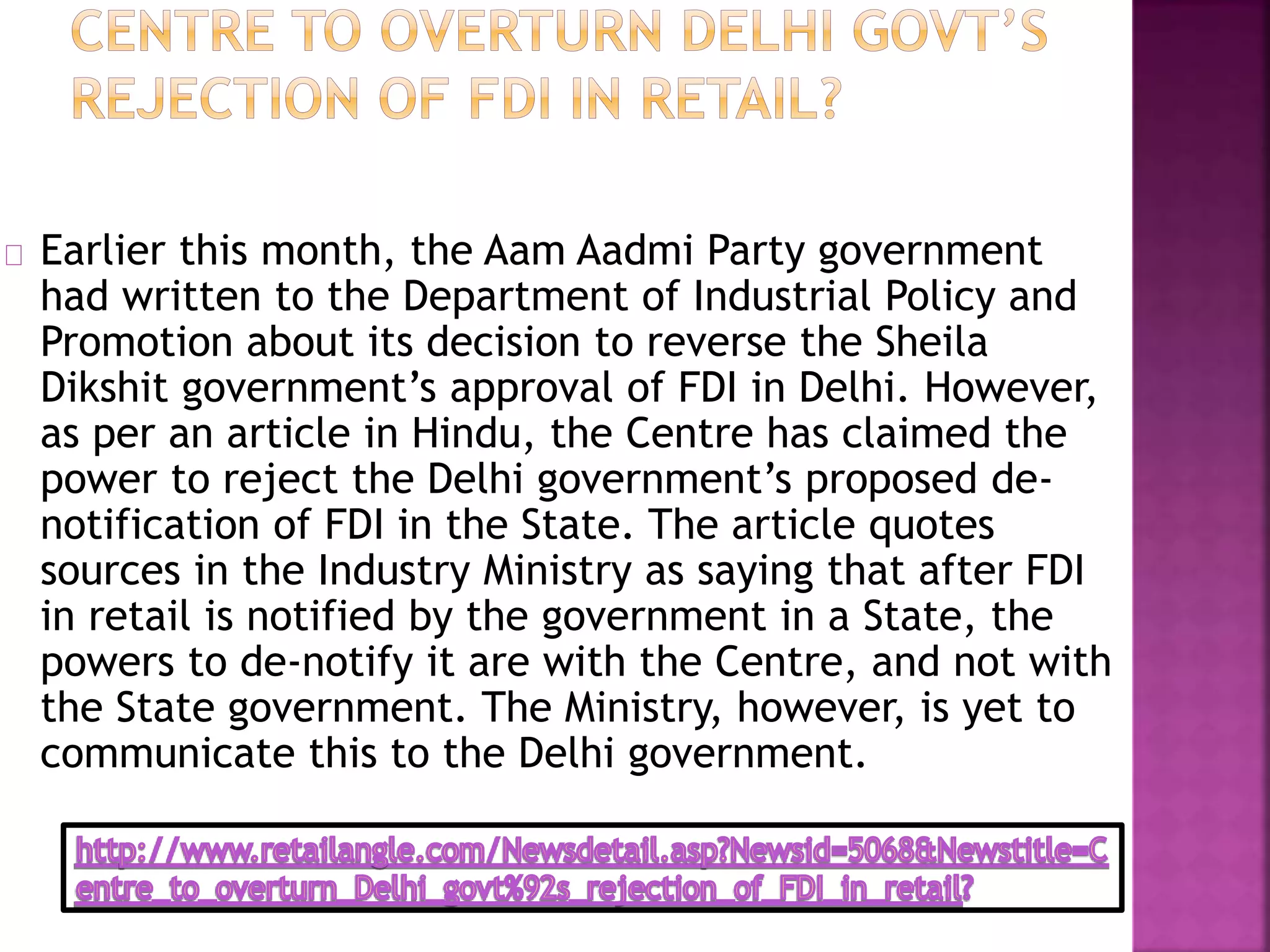 Earlier this month, the Aam Aadmi Party government
had written to the Department of Industrial Policy and
Promotion about its decision to reverse the Sheila
Dikshit government’s approval of FDI in Delhi. However,
as per an article in Hindu, the Centre has claimed the
power to reject the Delhi government’s proposed de-
notification of FDI in the State. The article quotes
sources in the Industry Ministry as saying that after FDI
in retail is notified by the government in a State, the
powers to de-notify it are with the Centre, and not with
the State government. The Ministry, however, is yet to
communicate this to the Delhi government.
 
