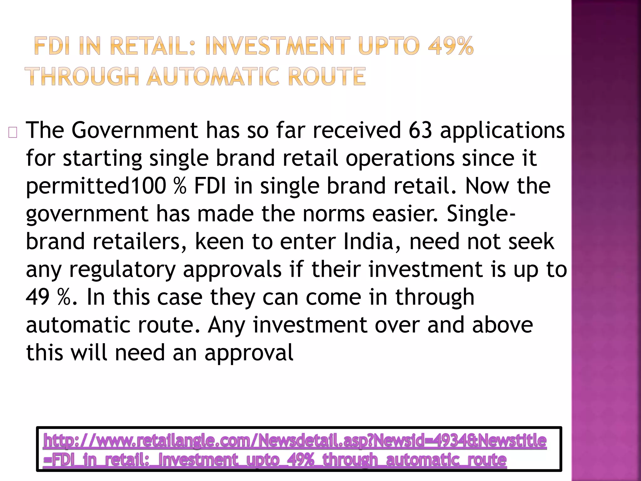 The Government has so far received 63 applications
for starting single brand retail operations since it
permitted100 % FDI in single brand retail. Now the
government has made the norms easier. Single-
brand retailers, keen to enter India, need not seek
any regulatory approvals if their investment is up to
49 %. In this case they can come in through
automatic route. Any investment over and above
this will need an approval
 