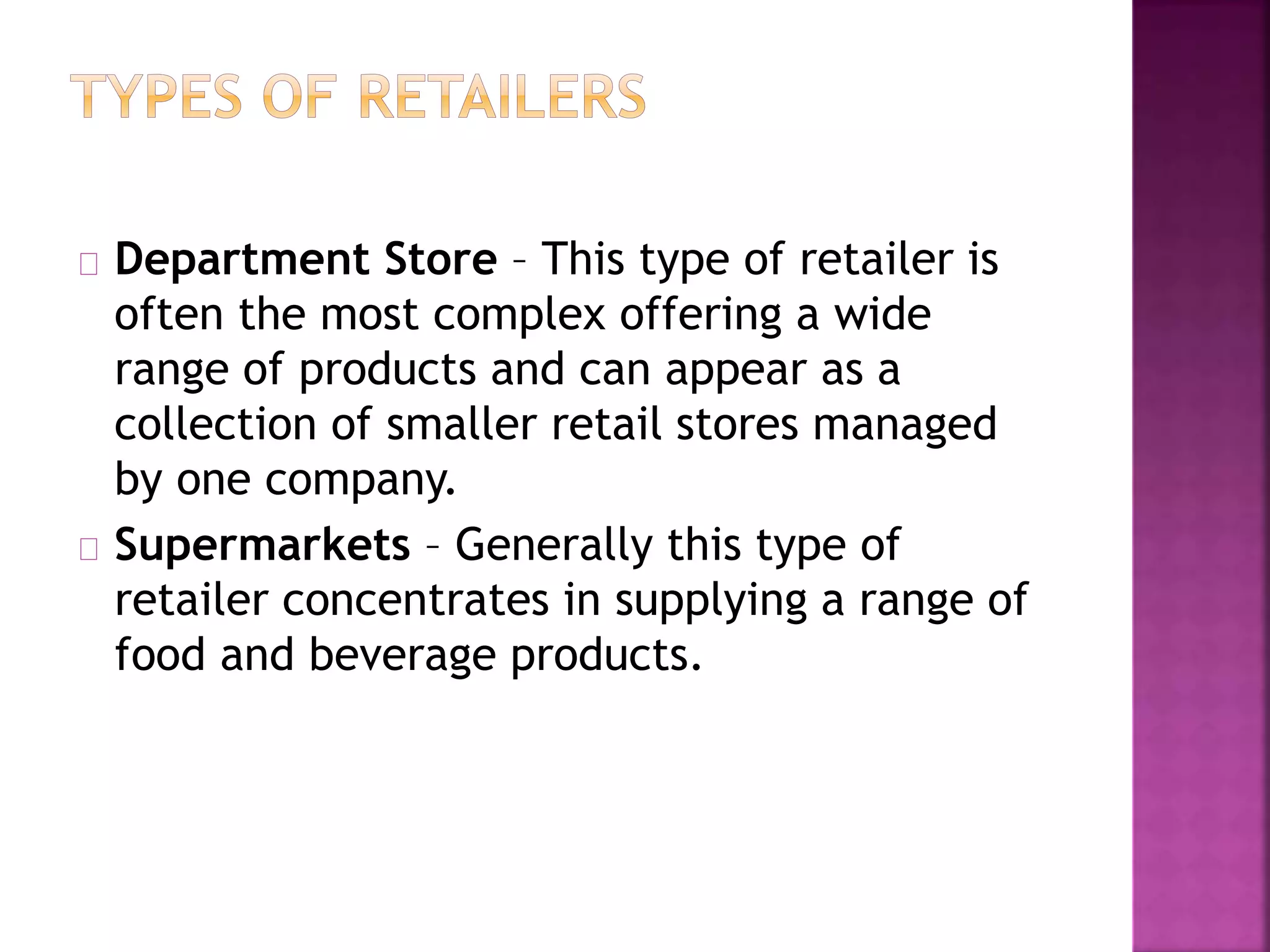 Department Store – This type of retailer is
often the most complex offering a wide
range of products and can appear as a
collection of smaller retail stores managed
by one company.
Supermarkets – Generally this type of
retailer concentrates in supplying a range of
food and beverage products.
 
