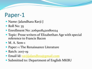 Paper-1
 Name: Jalandhara Ravji J
 Roll No: 35
 Enrollment No: 2069108420180024
 Topic: Prose writers of Elizabethan Age with special
reference to Francis Bacon
 M. A. Sem-1
 Paper:-1 The Renaissance Literature
 Batch: 2017-19
 Email Id: ravjijalandhra@gmail.com
 Submitted to: Department of English MKBU
 